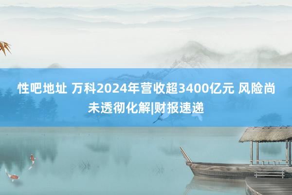 性吧地址 万科2024年营收超3400亿元 风险尚未透彻化解|财报速递
