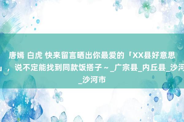 唐嫣 白虎 快来留言晒出你最爱的「XX县好意思食」，说不定能找到同款饭搭子～_广宗县_内丘县_沙河市