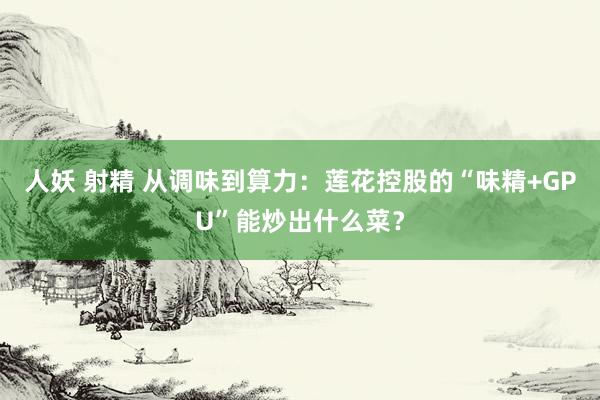 人妖 射精 从调味到算力：莲花控股的“味精+GPU”能炒出什么菜？
