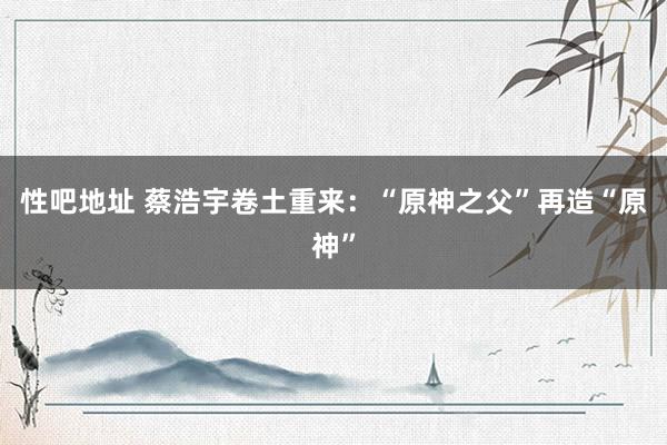 性吧地址 蔡浩宇卷土重来：“原神之父”再造“原神”