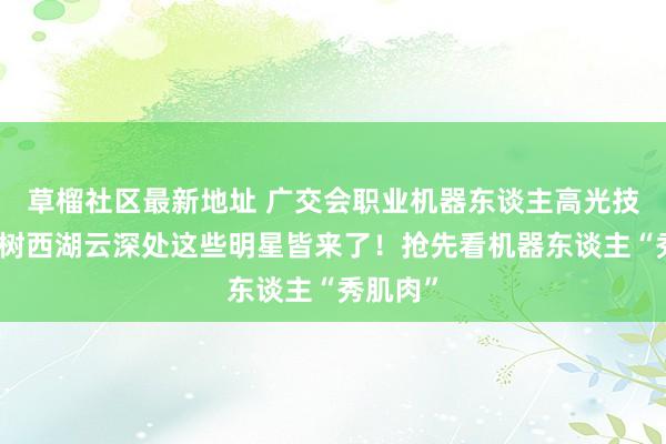 草榴社区最新地址 广交会职业机器东谈主高光技艺，宇树西湖云深处这些明星皆来了！抢先看机器东谈主“秀肌肉”