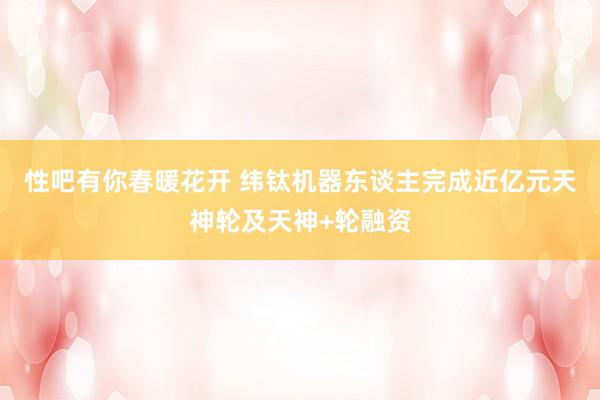 性吧有你春暖花开 纬钛机器东谈主完成近亿元天神轮及天神+轮融资