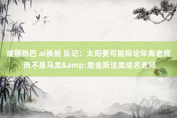 迪丽热巴 ai换脸 队记：太阳更可能辩论年青老师 而不是马龙&詹金斯这类成名老师