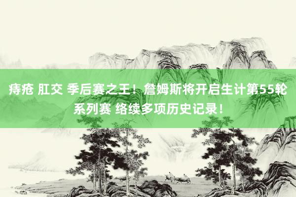 痔疮 肛交 季后赛之王！詹姆斯将开启生计第55轮系列赛 络续多项历史记录！