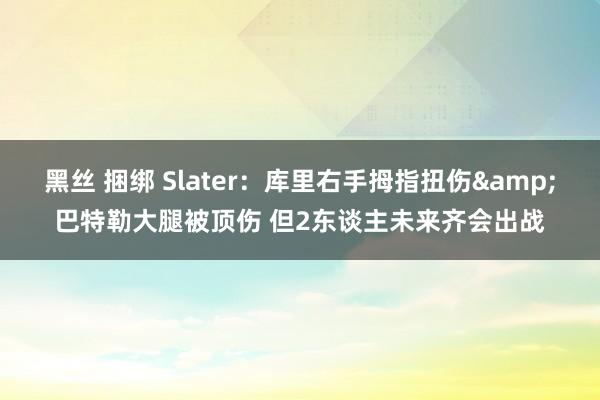 黑丝 捆绑 Slater：库里右手拇指扭伤&巴特勒大腿被顶伤 但2东谈主未来齐会出战