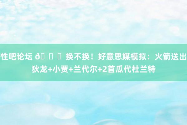 性吧论坛 👀换不换！好意思媒模拟：火箭送出狄龙+小贾+兰代尔+2首瓜代杜兰特