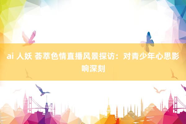 ai 人妖 荟萃色情直播风景探访：对青少年心思影响深刻