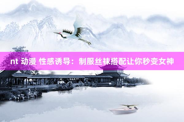 nt 动漫 性感诱导：制服丝袜搭配让你秒变女神