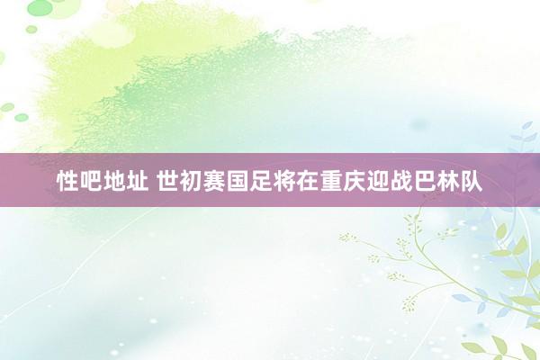 性吧地址 世初赛国足将在重庆迎战巴林队