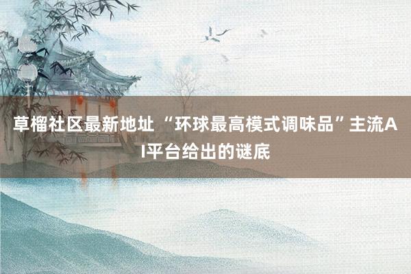 草榴社区最新地址 “环球最高模式调味品”主流AI平台给出的谜底