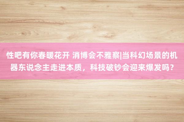 性吧有你春暖花开 消博会不雅察|当科幻场景的机器东说念主走进本质，科技破钞会迎来爆发吗？