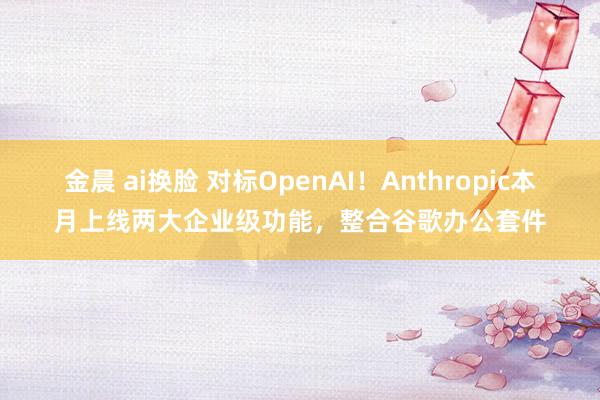 金晨 ai换脸 对标OpenAI！Anthropic本月上线两大企业级功能，整合谷歌办公套件