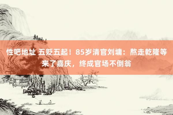 性吧地址 五贬五起！85岁清官刘墉：熬走乾隆等来了嘉庆，终成官场不倒翁