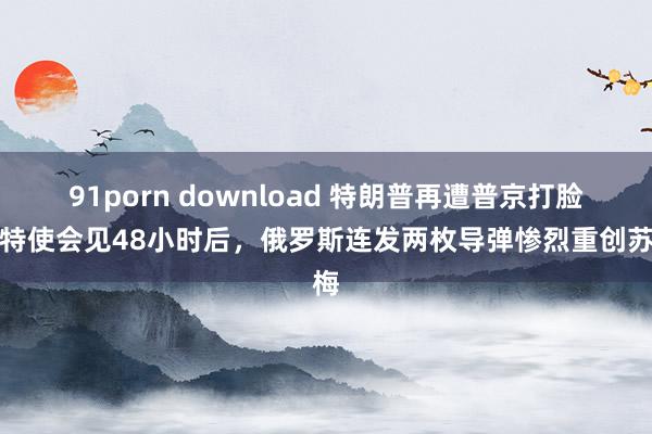 91porn download 特朗普再遭普京打脸：特使会见48小时后，俄罗斯连发两枚导弹惨烈重创苏梅