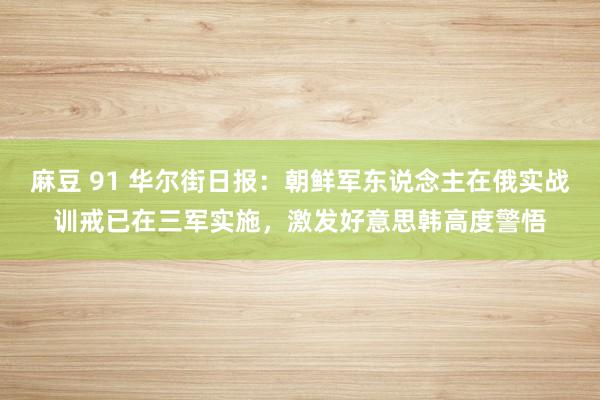 麻豆 91 华尔街日报：朝鲜军东说念主在俄实战训戒已在三军实施，激发好意思韩高度警悟