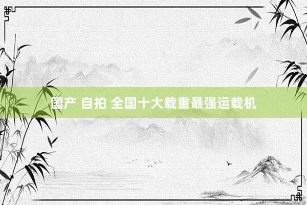 国产 自拍 全国十大载重最强运载机