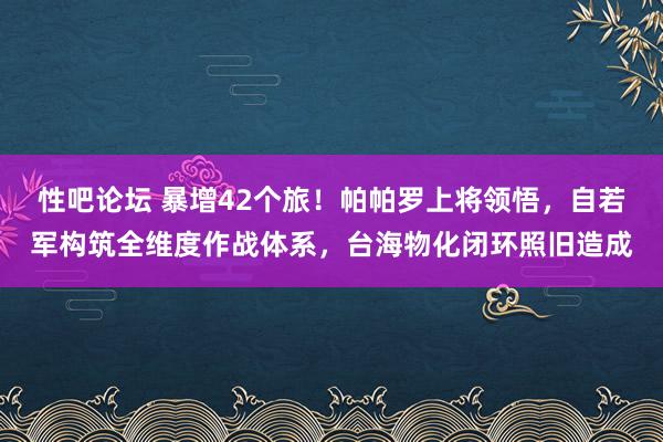 性吧论坛 暴增42个旅！帕帕罗上将领悟，自若军构筑全维度作战体系，台海物化闭环照旧造成