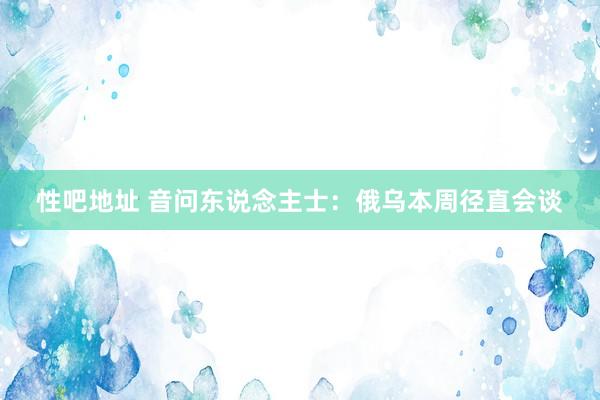 性吧地址 音问东说念主士：俄乌本周径直会谈