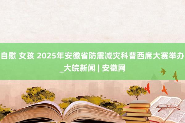 自慰 女孩 2025年安徽省防震减灾科普西席大赛举办_大皖新闻 | 安徽网
