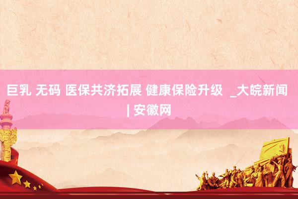 巨乳 无码 医保共济拓展 健康保险升级  _大皖新闻 | 安徽网