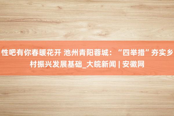 性吧有你春暖花开 池州青阳蓉城：“四举措”夯实乡村振兴发展基础_大皖新闻 | 安徽网