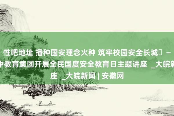 性吧地址 播种国安理念火种 筑牢校园安全长城​——宿州十一中教育集团开展全民国度安全教育日主题讲座  _大皖新闻 | 安徽网