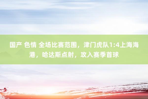 国产 色情 全场比赛范围，津门虎队1:4上海海港，哈达斯点射，攻入赛季首球