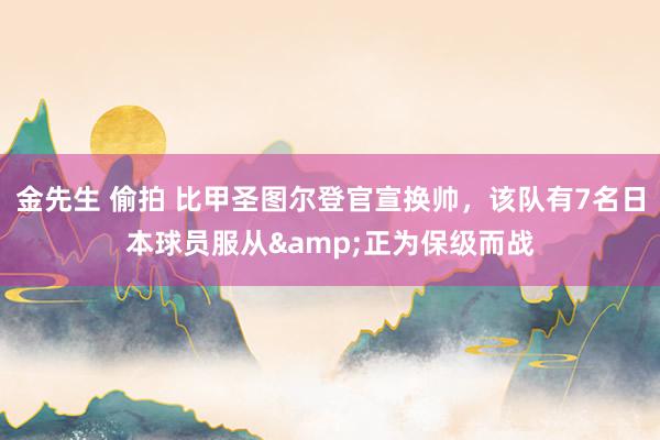 金先生 偷拍 比甲圣图尔登官宣换帅，该队有7名日本球员服从&正为保级而战