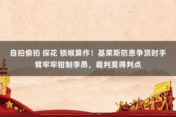 自拍偷拍 探花 锁喉算作！基莱斯防患争顶时手臂牢牢钳制李昂，裁判莫得判点