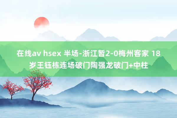 在线av hsex 半场-浙江暂2-0梅州客家 18岁王钰栋连场破门陶强龙破门+中柱