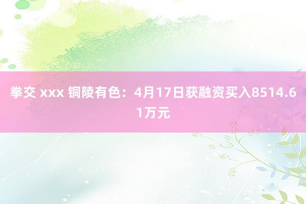 拳交 xxx 铜陵有色：4月17日获融资买入8514.61万元
