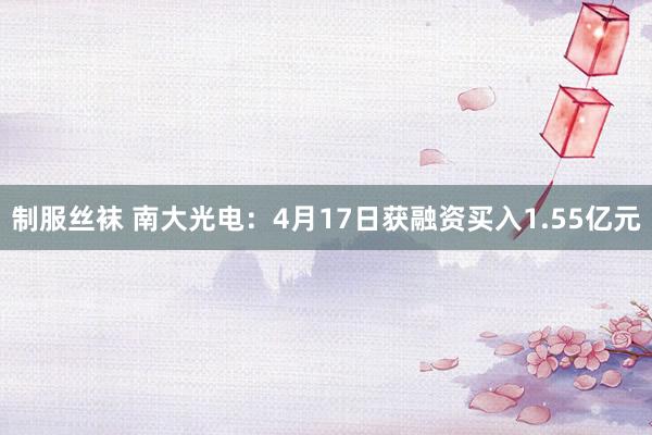 制服丝袜 南大光电：4月17日获融资买入1.55亿元