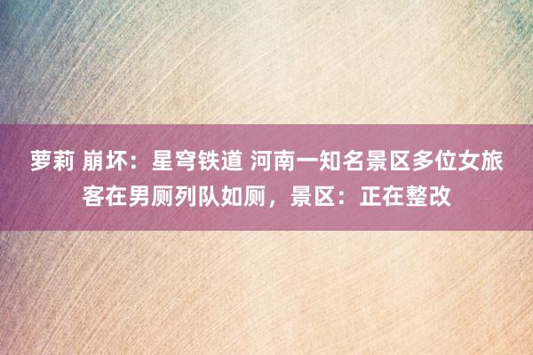 萝莉 崩坏：星穹铁道 河南一知名景区多位女旅客在男厕列队如厕，景区：正在整改
