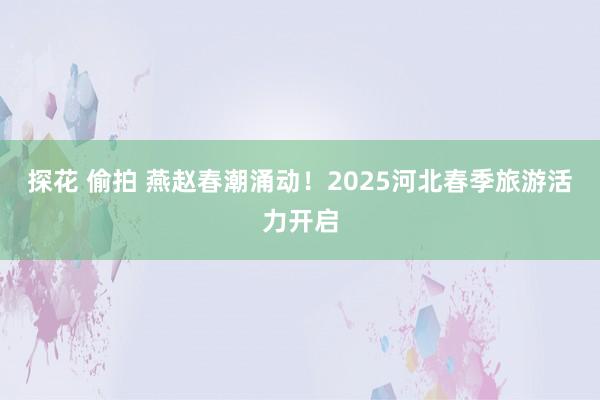 探花 偷拍 燕赵春潮涌动！2025河北春季旅游活力开启