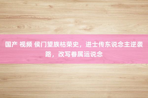 国产 视频 侯门望族枯荣史，进士传东说念主逆袭路，改写眷属运说念