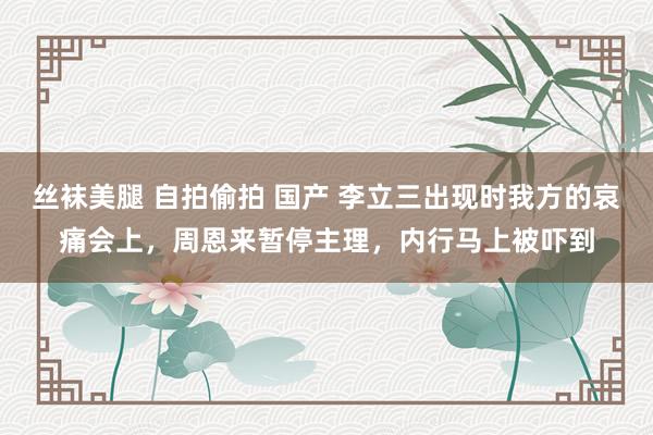 丝袜美腿 自拍偷拍 国产 李立三出现时我方的哀痛会上，周恩来暂停主理，内行马上被吓到