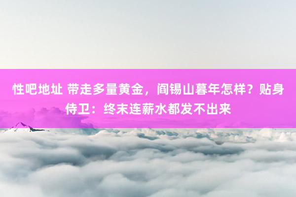 性吧地址 带走多量黄金，阎锡山暮年怎样？贴身侍卫：终末连薪水都发不出来