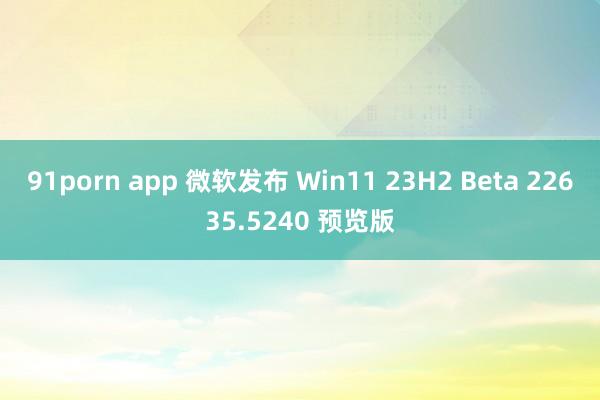 91porn app 微软发布 Win11 23H2 Beta 22635.5240 预览版