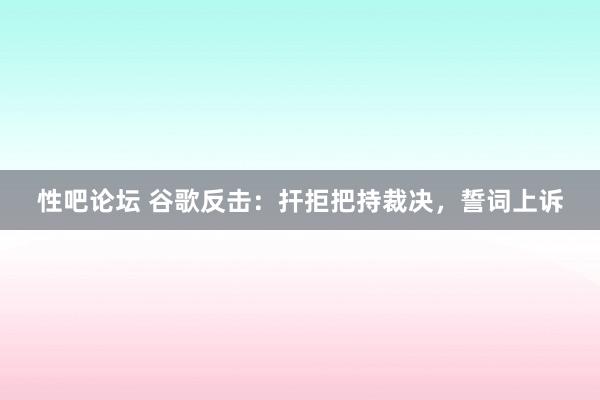 性吧论坛 谷歌反击：扞拒把持裁决，誓词上诉