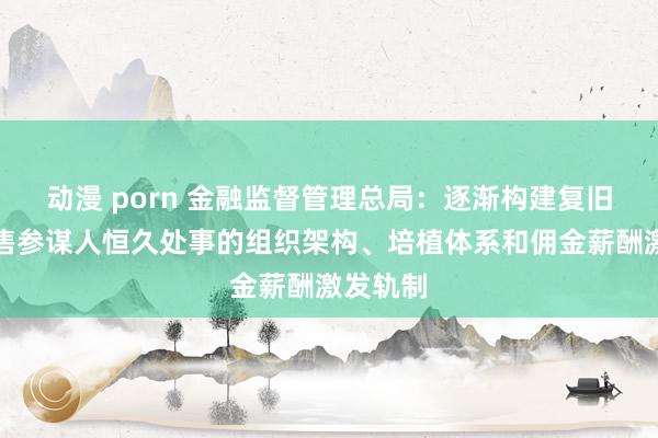 动漫 porn 金融监督管理总局：逐渐构建复旧保障销售参谋人恒久处事的组织架构、培植体系和佣金薪酬激发轨制