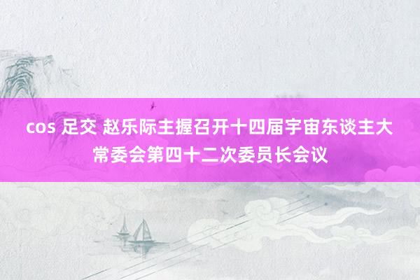 cos 足交 赵乐际主握召开十四届宇宙东谈主大常委会第四十二次委员长会议