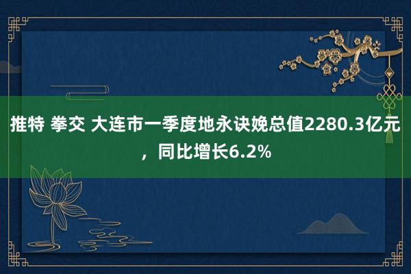 推特 拳交 大连市一季度地永诀娩总值2280.3亿元，同比增长6.2%