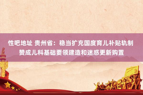 性吧地址 贵州省：稳当扩充国度育儿补贴轨制 赞成儿科基础要领建造和迷惑更新购置