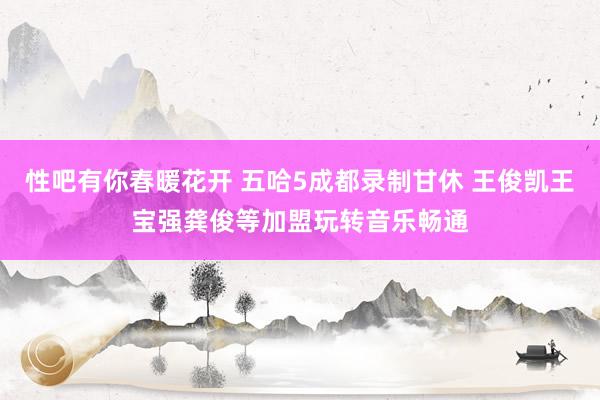 性吧有你春暖花开 五哈5成都录制甘休 王俊凯王宝强龚俊等加盟玩转音乐畅通
