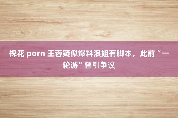 探花 porn 王蓉疑似爆料浪姐有脚本，此前“一轮游”曾引争议