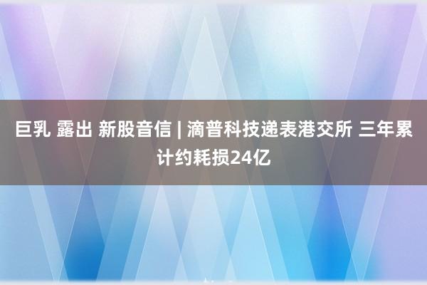 巨乳 露出 新股音信 | 滴普科技递表港交所 三年累计约耗损24亿