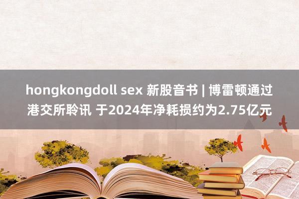hongkongdoll sex 新股音书 | 博雷顿通过港交所聆讯 于2024年净耗损约为2.75亿元