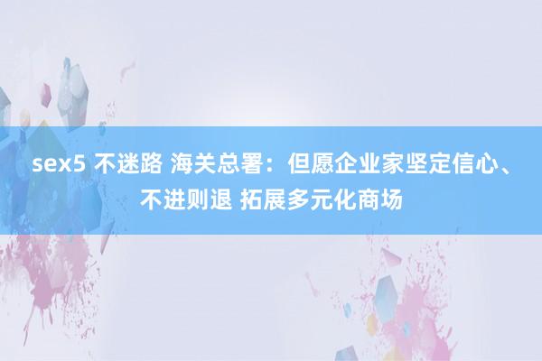 sex5 不迷路 海关总署：但愿企业家坚定信心、不进则退 拓展多元化商场