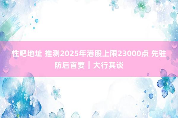 性吧地址 推测2025年港股上限23000点 先驻防后首要｜大行其谈