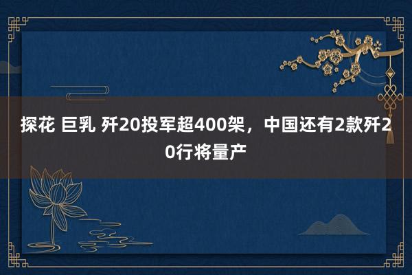 探花 巨乳 歼20投军超400架，中国还有2款歼20行将量产